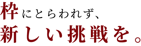 枠にとらわれず、新しい挑戦を。